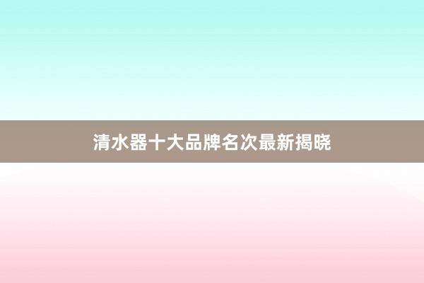 清水器十大品牌名次最新揭晓