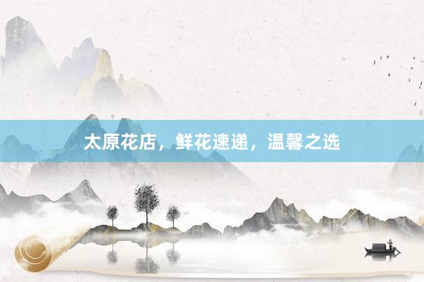 太原花店，鲜花速递，温馨之选