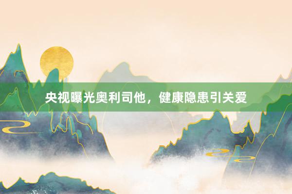 央视曝光奥利司他，健康隐患引关爱