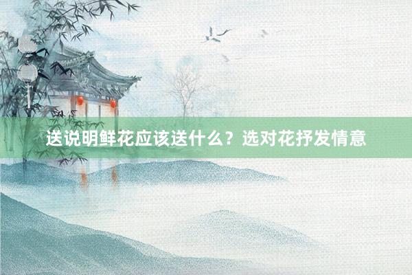 送说明鲜花应该送什么？选对花抒发情意